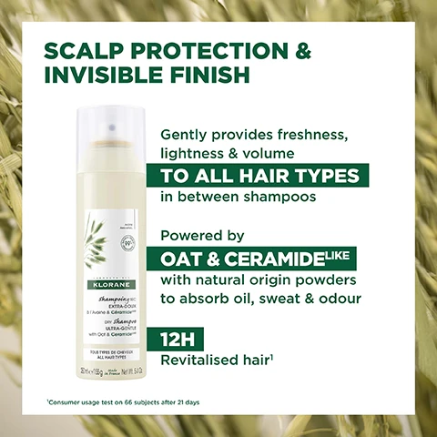 Image 1, scalp protection and invisible finish. gently provides freshness, lightness and volume to all hair types in between shampoos. powered by oat and ceramide like with natural origin powders to absorb oil, sweat and odour. 12 hour revitalised hair. consumer test on 66 subjects after 21 days. image 2, before and after - example of results after 1 application. image 3, cleanses, protects and restores hair and scalp without leaving residue. 99% natural origin ingredients. save water. 100% natural origin powders. vegan klorane info. excluding propellants, 500L water saved a year: life cycle analysis, replacing 1 liquid shampoo by 1 dry shampoo per week, conducted by an independent company duraconsult - free from animal origin ingredients. image 4, 99% natural origin ingredients. aluminium can 100% recyclable. high tolerance formula. 500L of water saved per year. excluding propellants, excluding the cap. 500L water saved a year: life cycle analysis, replacing 1 liquid shampoo by 1 dry shampoo per week, conducted by an independent company duraconsult - free from animal origin ingredients. image 5, ceramide - protects and restores. gentle oat - hydrates and soothes. natural origin powders - absorbs sebum, sweat and odour.