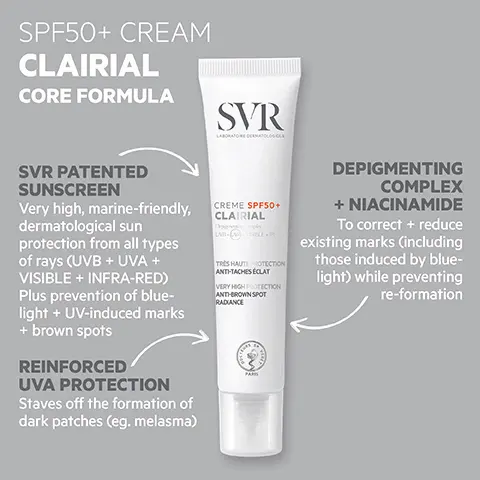 Image 1, SPF50+ CREAM CLAIRIAL CORE FORMULA SVR LABORATORE DERMATOLOGOU SVR PATENTED SUNSCREEN Very high, marine-friendly, dermatological sun protection from all types of rays (UVB + UVA + VISIBLE + INFRA-RED) Plus prevention of blue- light + UV-induced marks + brown spots REINFORCED UVA PROTECTION Staves off the formation of dark patches (eg. melasma) CREME SPF50+ CLAIRIAL TRES HAUTE PROTECTION ANTI-TACHES ÉCLAT VERY HIGH PROTECTION ANTI-BROWN SPOT RADIANCE DEPIGMENTING COMPLEX + NIACINAMIDE To correct + reduce existing marks (including those induced by blue- light) while preventing re-formation Image 2, HOW TO USE Use in the morning Apply to all sun-exposed areas: Face,décolleté + hands Reapply frequently Image 3, TESTED ENDOCRINE DISRUPTORS PROVEN EFFICACY Tested under dermatological control 95% of users felt they saw a corrective + preventative effect on pigmentation marks Reduction in size + intensity of brown spots + an improvement in uniformity of complexion in just 28 days SVR CREME SPF50+ CLAIRIAL Dey TRES HAUTE PROTECTION ANTI-TACHES ÉCLAT VERY HIGH PROTECTION ANTI-BROWN SPOT RADIANCE PARIS OPTIMAL TOLERANCE Safe on all skin tones NO bleaching agents! Dermatologically tested on 100% sensitive skin TEXTURE Silky, light + hydrating Easily absorbed *Dermatological scoring by 24 subjects for a period of S6 days, twice daily application Self-evaluation by 24 subjects for a period of 56 days, twice daily ap plication% satisfaction patent n'FR/04215 Image 4, SVR CREME SPF50. CLAIRIAL Pair with CLAIRIAL NIGHT PEEL Pigmentation + dark spot gentle overnight peel SVR SHAUTE ANTHEACHES ECLE BY HIGH PROT ANTOWN SPO BADANCE SVR NIGHT PEEL LAIRIAL BLING DOUX CORRE SACHES INSTALLÉEs TUBBORN DARK SPOT ECTING GENTLE a CLAIRIAL AMPOULE Anti-pollution pigmentation + recurrence concentration