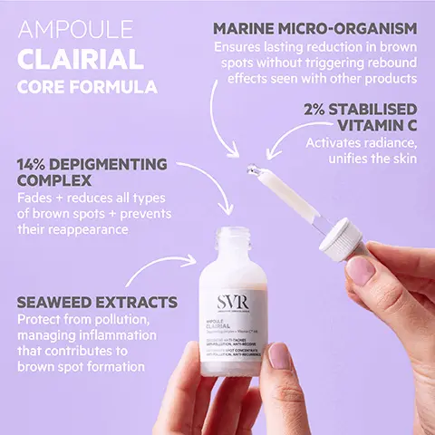 Image 1, AMPOULE CLAIRIAL CORE FORMULA MARINE MICRO-ORGANISM Ensures lasting reduction in brown spots without triggering rebound effects seen with other products 2% STABILISED VITAMIN C Activates radiance, unifies the skin 14% DEPIGMENTING COMPLEX Fades + reduces all types of brown spots + prevents their reappearance SEAWEED EXTRACTS Protect from pollution, managing inflammation that contributes to brown spot formation SVR ROLLE CLAIRIAL Image 2, SVR POULE CLAIRIAL CONCENTRE ANTI-TACHES ANT-POLLUTION, ANTON SPOT CONCENTRATE ANTIPOLLUTION ANTHUR HOW TO USE Use morning + evening Apply to a fully cleansed face, neck, décolleté + back of hands before any other skincare products Avoid contact with eyes Image 3, TESTED ENDOCRINE DISRUPTORS PROVEN EFFICACY After two weeks 19.6% reduction in brown marks" 90% improvement in skin uniformity After 28 days 85% said brown spots + marks were reduced 94% said it prevented new + recurrent pigmentation SVR AMPOULE CLAIRIAL Depigmenting complex VC% CONCENTRE ANTI-TACHES ANTI-POLLUTION, ANTHRECIDIVE ANTI-BROWN SPOT CONCENTRATE ANTI-POLLUTION, ANTI-RECURRENCE OPTIMAL TOLERANCE Safe on all skin tones NO bleaching agents! Dermatologically tested on 100% sensitive skin TEXTURE Silky, light + hydrating Easily absorbed "Reduction in the surface area of brown patches. Dermanological scoring across 19 participants for 84 days (S6 days of which the subjects applied the formula tion twice daily) "Se-evaluation Image 4, SVR CREME SPF50 CLAIRIAL Pair with: CLAIRIAL NIGHT PEEL Pigmentation + dark spot gentle overnight peel SVR SHAUTE ANTHEACHES ECL BY HIGH PRO ANTHROWN SPO BADANCE SVR CLAIRAL NIGHT PEEL LAIRIAL BLING DOUX CORRE SACHES INSTALLÉEs STUBBORN DARK SPOT ECTING GENTLE CLAIRIAL SPF50+ Two-in-one: brown spot treatment + very high sun protection