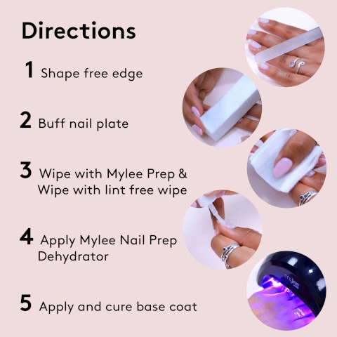 Directions. 1. shape free edge 2. Buff nail plate 3. wipe with Mylee prep and wipe with lint free wipe 4. apply Mylee nail prep dehydrator 5. apply and cure base coat
