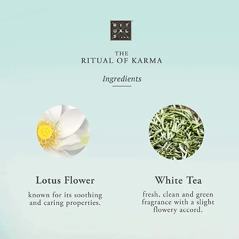 Image 1, The Ritual of Karma Ingredients. Lotus Flower- known for its soothing and caring properties. White Tea- fresh, clean and green fragrance with a slight flowery accord. Image 2, THE RITUAL OF KARMA hydra-boost complex Squalane Strong hydrating effect. Helps to restore skin's lipid barrier, suppleness, and elasticity. Aloe Vera Natural & effective ingredient. Helps to improve hydration & calm the skin after sun exposure. Algae Helps to improve hydration & reduce water-loss. Image 3,THE
              RITUAL OF KARMA Bath & Body Routine 1 CLEANSE Shower foam 2 EXFOLIATE Body scrub 3 CARE Body cream 4 RELAX Scented Candle