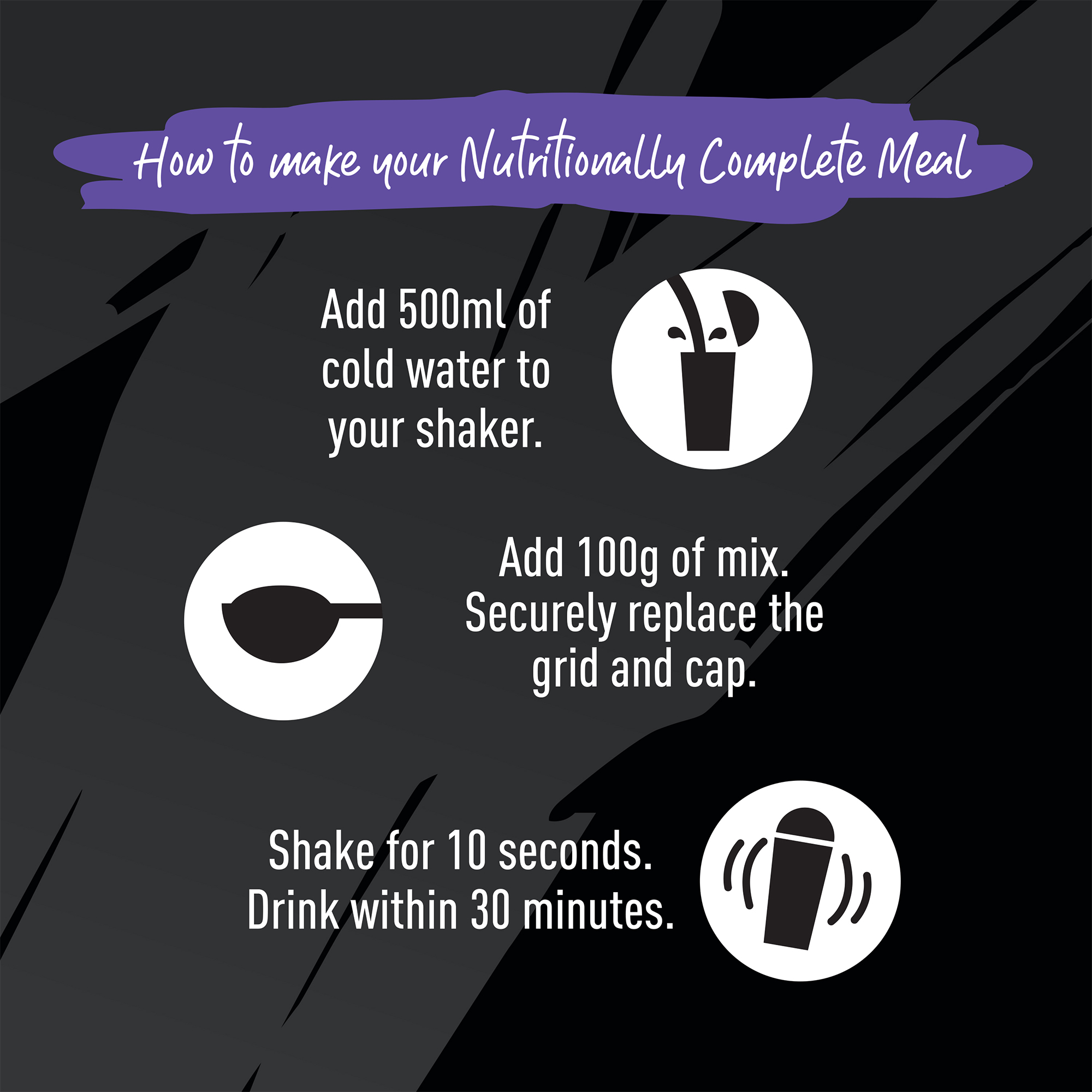 How to make your Nutritionally Complete Meal. Add 500ml of cold water to your shaker. Add 100g of mix. Securely replace the grid and cap. Shake for 10 seconds. Drink within 30 minutes.