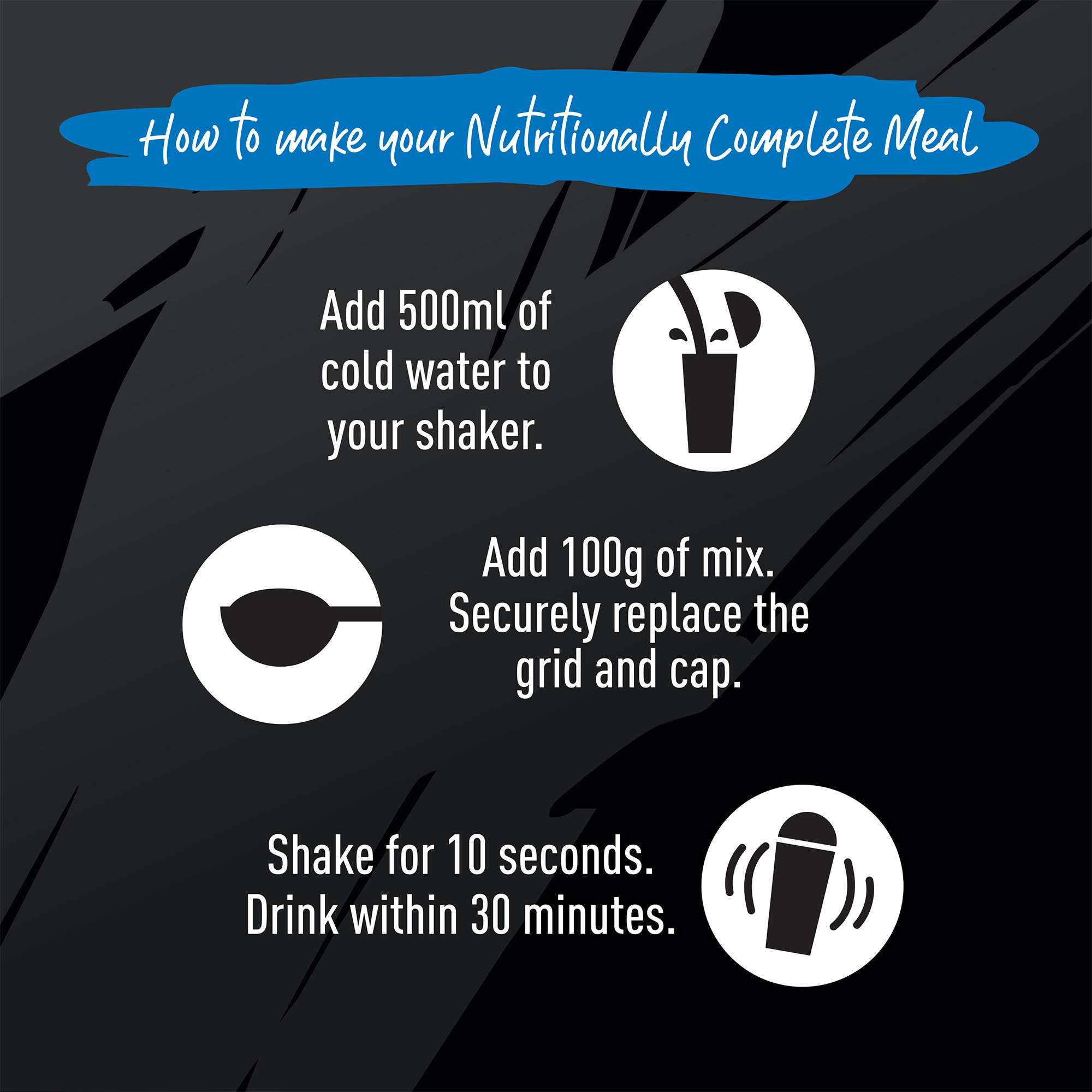 How to make your Nutritionally Complete Meal. Add 500ml of cold water to your shaker. Add 100g of mix. Securely replace the grid and cap. Shake for 10 seconds. Drink within 30 minutes.