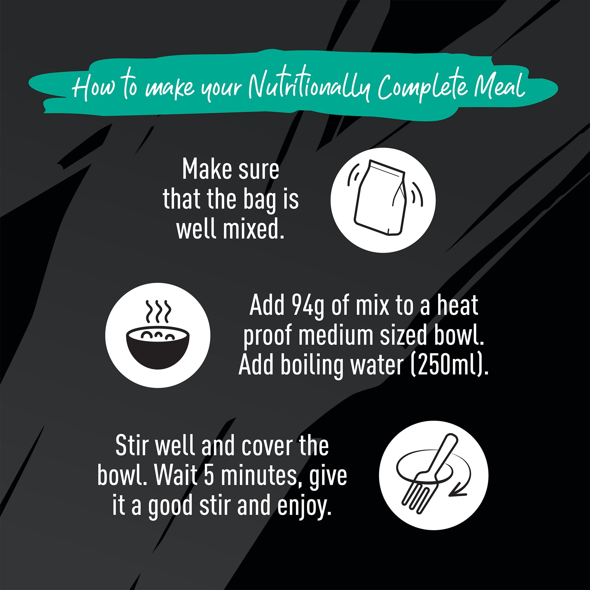 How to make your Nutritionally Complete Meal. Make sure the bag is well mixed. Add 94g of mix to a heat proof medium sized bowl. Add boiling water (250ml). Stir well and cover the bowl. Wait 5 minutes, give it a good stir and enjoy.