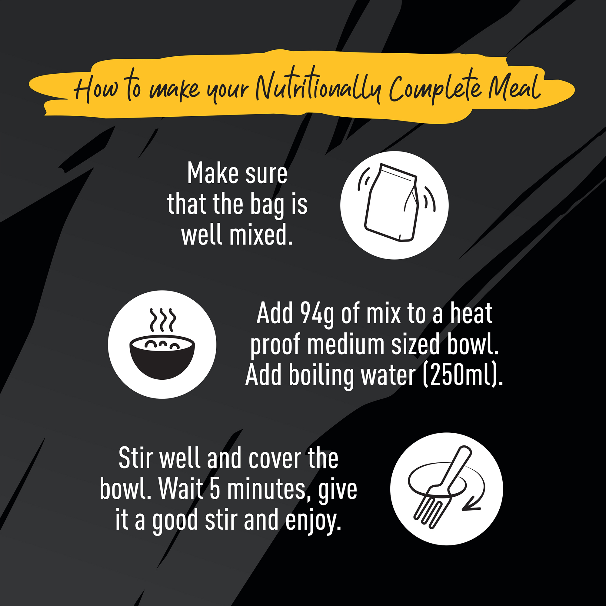 How to make your Nutritionally Complete Meal. Make sure the bag is well mixed. Add 94g of mix to a heat proof medium sized bowl. Add boiling water (250ml). Stir well and cover the bowl. Wait 5 minutes, give it a good stir and enjoy.