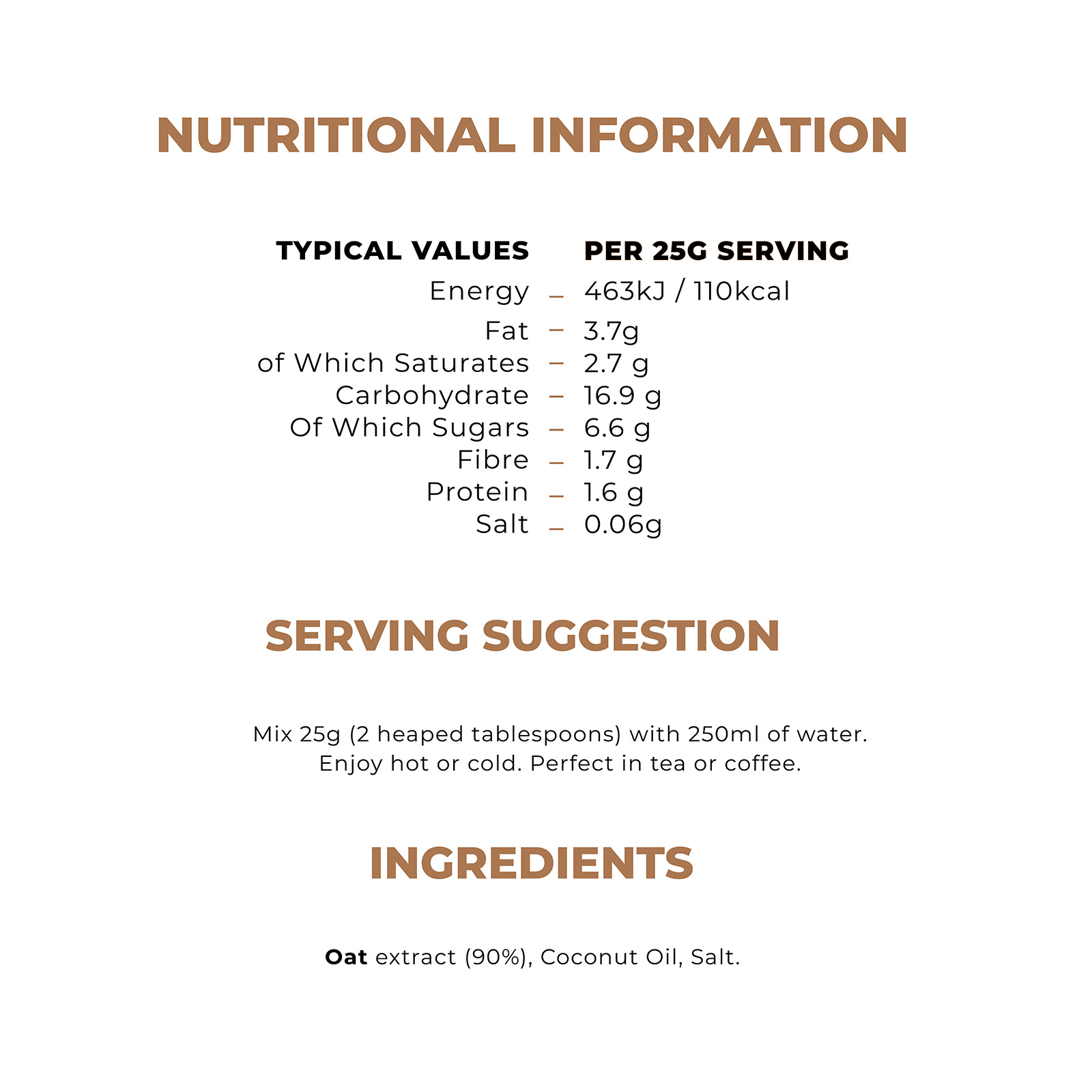 Nutritional Information. Typical values, Per 25g serving. Energy - 463kj/110kcal, fat - 3.7g, of which saturates - 2.7g, carbohydrate -16.9g, of which sugars - 6.6g, fibre - 1.7g, protein - 1.6g, salt - 0.06g. Serving suggestion. Mix 25g (2 heaped tablespoons) with 250ml of water. Enjoy hot or cold. Perfect in tea or coffee. Ingredients. Oat extract (90%), Coconut oil, salt.