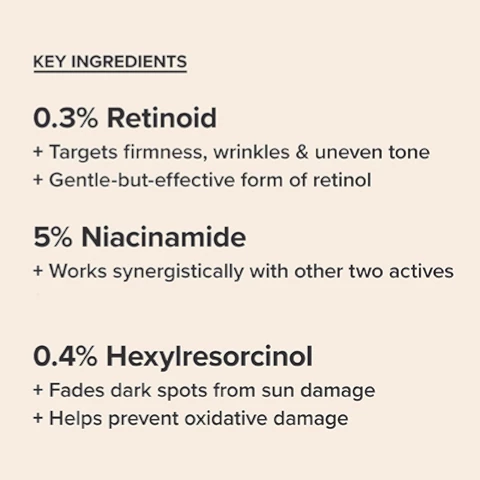 Image 1, key ingredients. 0.3% retinoid,targets firmness, wrinkles and uneven skin tone. a gentle but effective for of retinol. 5% niacinamide, works synergistically with other two actives. 0.4% hexylresorcinol, fades dark spots from sun damage and helps prevent ocidative damage. Image 2, step 4 = treat. target signs of aging. how to apply = smooth an even layer over face and neck. when to apply = once or twice daily after cleansing, toning and exfoliating. if using with other treatments, layer based on texture from thinnest to thickest. fro daytime finishin with an SPF 30+ sunscreen. Image 3, the results, clinically proven to visible improve lines, discolorationa and firmness within 1 week *based on an independent clinical study.
