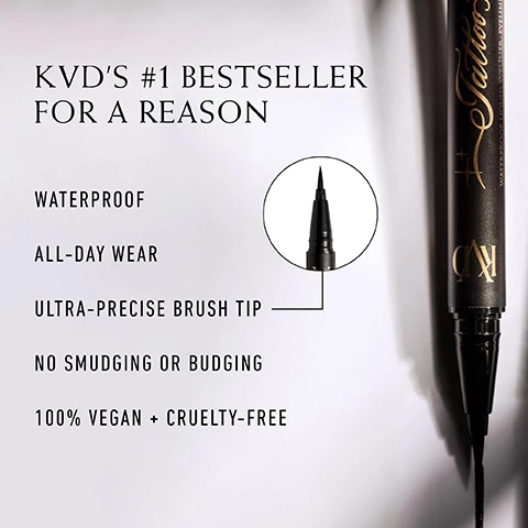 Image 1, kvd's number 1 bestseller for a reason. waterproof, all day wear, ultra precise brush tip, no smudging or budging, 100% vegan and cruelty free. image 2, the kvd liner lineup. tattoo liner brush tip for precise lines = award winning, waterproof loquid eyeliner for all day wear and inky opaque pigment. ink link felt tip for bold lines = long wear, waterproof liquid eyeliner for instant pigment and ultra saturated intensify. tattoo pencil liner for tightlining the waterline = ultra smooth, versatile gel pencil that's waterproof, transfer resistant and fade resistant. super pomade 3 in 1 for liner, shadow and brows = waterproof one pot wonder with extreme long wear a smooth creamy texture.