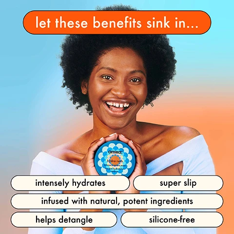 Let the Benefits sink in... Intensely hydrates, Super slip, Infused with natural, potent Ingredients. Helps detangle, Silicone free. Clinically proven results. Hair is 5x more hydrated. Keeps hair hydrated for 5 days. Hair is 5x easier to comb. Reduces breakage by 76%. Before, after. Hydra rush intense moisture mask. Hair is 5x more hydrated, clinically proven. Before, after. Hydra rush intense moisture mask. Hair is 5x more hydrated, clinically proven. for ultimate hair hydration 1. squeeze out excess water. 
              2. apply mask mid. lengths to ends. 3. comb through to disperse evenly. 4. let sit for 5-10 minutes. 5. fully rinse. 6. use weekly. 5 Ways to hydrate hair. For a hydrating cleanse + deep conditioning. for ultra-hydrating beauty sleep. for intense hydration + tons of slip. for long-lasting hydration + detangling. to heat protect before heat styling. the 5 key ingredients. BLUE/GREEN ALGAE provides vitamins + amino acids. BIO-FERMENTED COCONUT WATER adds natural hydration. HYALURONIC ACID attracts moisture. SQUALANE helps protect from moisture loss. POLYGLUTAMIC ACID promotes moisture retention.