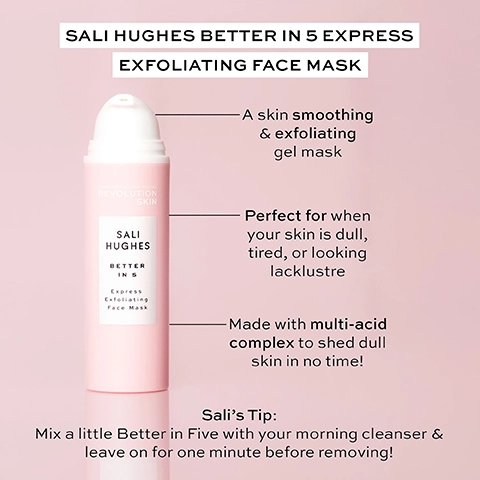 sali hughes better in 5 express exfoliating face mask. a skin smoothing and exfoliating gel mask. perfect for when your skin is dull, tired or looking lacklustre. made with multi0acid complex to shed dull skin in no time. sali's tip - mix a little better in five with your morning cleanser and leave on for one minute before removing.