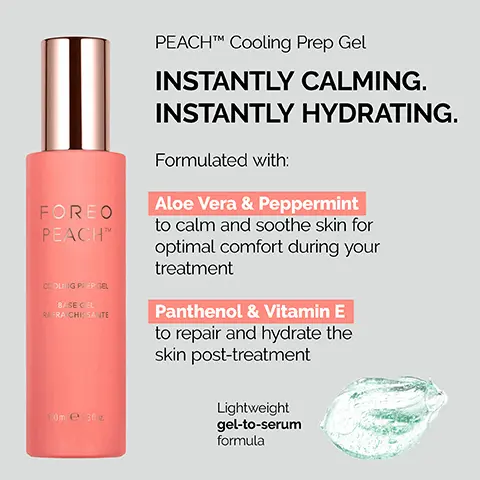 Image 1, FOREO PEACH COOLING PIEP GEL BASE CEL RAFRA CHI SANTE 10m e: 3fz PEACHTM Cooling Prep Gel INSTANTLY CALMING. INSTANTLY HYDRATING. Formulated with: Aloe Vera & Peppermint to calm and soothe skin for optimal comfort during your treatment Panthenol & Vitamin E to repair and hydrate the skin post-treatment Lightweight gel-to-serum formula Image 2, 360° SKIN-COOLING SYSTEM Cools currently treated skin & pre-cools the following skin area PEACH COOLING PREP GEL Cools & calms skin during treatment FOREO PEACH D FOREC
