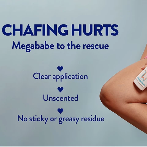 Image 1, chafing hurts, megababe to the rescue. clear application, unscented, no stocky or greasy residue. Image 2, the ultimate chafing solution. Image 3, not just for thighs, arm pits, bra lines, digging waistbands, blistering feet.