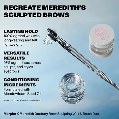 Image 1, RECREATE MEREDITH'S SCULPTED BROWS LASTING HOLD 100% agreed wax was longwearing and felt lightweight VERSATILE RESULTS 97% agreed wax tames, sculpts, and styles eyebrows CONDITIONING INGREDIENTS Formulated with Meadowfoam Seed Oil *Based on a U.S. clinical study of 33 consumers MORPHE X MEREDITH DUXBURY MORI X MEREDITH DUXBURY MD200 Morphe X Meredith Duxbury Brow Sculpting Wax & Brush Duo. Image 2,RECREATE MEREDITH'S SCULPTED BROWS APPLICATOR Scoop & apply wax to brows SPOOLIE Brush wax through brows Morphe X Meredith Duxbury Brow Sculpting Wax and Brush Duo