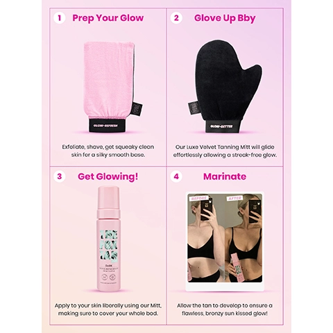 1 = prep your glow, exfoliate, shave get squeaky clean skin for a silky smooth base. 2 = glove up bby, our luxe velvet tanning mitt will glide effortlessly alloweing a streak-free glow. 3 = get glowing, apply to your skin liberally using our mitt, making sure to cover your whole bod. 4 = marinate, allow the tan to develop to ensure a flawless, bronzy sun kissed glow.