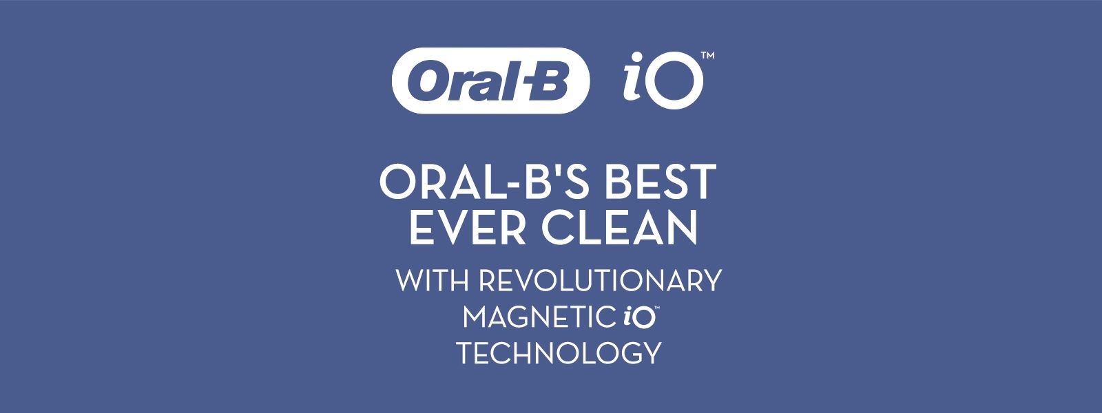 Oral-B iO ORAL-B'S BEST EVER CLEAN WITH REVOLUTIONARY MAGNETIC iO TECHNOLOGY.