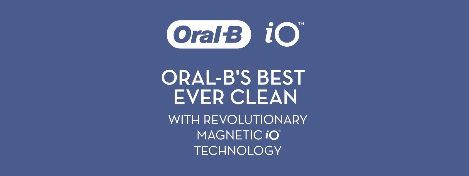 OralB O
                                  ORAL-B'S BEST
                                  EVER CLEAN
                                  WITH REVOLUTIONARY
                                  MAGNETIC iO
                                  TECHNOLOGY