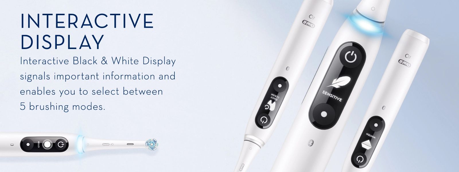 INTERACTIVE
                                  DISPLAY
                                  Interactive Black & White Display
                                  signals important information and
                                  enables you to select between
                                  5 brushing modes.