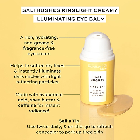 sali hughes rinlight creamy illuminating eye balm. a rich, hydrating non greasy and fragrance free eye cream. helps to soften dry lines and instantly illuminate dark circles with light reflecting particles. made with hyaluronic acid, shea butter and caffeine for instant radiance. sali's tip - use twice daily and on the go to refresh concealer to perk up tired skin