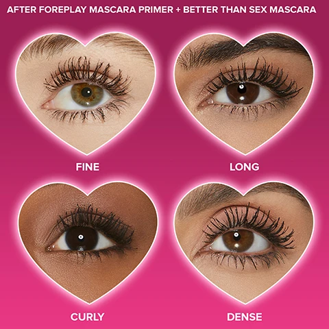 Image 1 - Four images of eyes in heart-shaped frames show different lash effects: fine lashes in the top left, long lashes in the top right, curly lashes in the bottom left, and dense lashes in the bottom right, against a pink background with the text After Foreplay Mascara Primer + Better Than Sex Mascara.
              Image 2 - A black mascara tube with a twisted brush, featuring text that states 132% boost in lash curl, 109% added lash volume, and 100% increase in lash fullness, with a pink gradient background and the words Better Than Sex Foreplay on the tube.
              Image 3 - A pink background features bold black brushstroke patterns, with a speech bubble containing the text WRAPS LASHES IN A NOURISHING BLEND OF ARGAN AND GRAPE SEED OILS RICH IN OMEGA 3 AND 9 FATTY ACIDS.
              Image 4 - Image of a mascara tube positioned vertically with a curved brush beside it, featuring text that reads: TO REMOVE: USE A COTTON PAD & WATERPROOF MAKEUP REMOVER TO WIPE AWAY IN A DOWNWARD MOTION.
              Image 5 - A full-size and a travel-size mascara tube are displayed against a gradient pink background, with heart icons indicating FULL SIZE and TRAVEL SIZE attached to each tube.