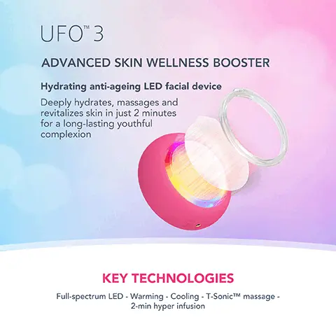 Image 1, UFOTM 3 ADVANCED SKIN WELLNESS BOOSTER Hydrating anti-ageing LED facial device Deeply hydrates, massages and revitalizes skin in just 2 minutes for a long-lasting youthful complexion KEY TECHNOLOGIES Full-spectrum LED - Warming - Cooling - T-SonicTM massage - 2-min hyper infusion Image 2, DEEPLY NOURISH DEPUFF & BRIGHTEN MINIMIZE FINE LINES IN JUST ONE WEEK *Based on 28-day clinical testing on 32 female subjects, aged 18 to 35. Image 3, CLINICAL RESULTS 126% of consumers reported higher skin moisture levels in just 2 minutes. More effective then a sheet mask alone IN JUST 2 MINUTES *Based on 28-day clinical testing on 24 female subjects, aged 18 to 35. Image 4, BEFORE AFTER Image 5, UFO 3 Other Facial Device HEATING COOLING LED THERAPY T-SONICTMM MASSAGE MASK TREATMENT TREATMENT DURATION PRE-PROGRAMMED TREATMENTS APP CONNECTED USB RECHARGEABLE 100% WATERPROOF Full-spectrum (8 LED lights) Constant & Pulse modes 2 min Red, Blue, Green, Yellow, White 5 min 22 treatments 6 treatments