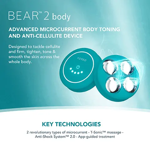 Image 1, BEARTM 2 body ADVANCED MICROCURRENT BODY TONING AND ANTI-CELLULITE DEVICE Designed to tackle cellulite and firm, tighten, tone & smooth the skin across the FOREO whole body. KEY TECHNOLOGIES 2 revolutionary types of microcurrent - T-SonicTM massage - Anti-Shock SystemTMM 2.0 - App-guided treatment Image 2, Clinically proven to significantly improve skin firmness, elasticity and reduce wrinkles. *Based on 30-day clinical testing on 40 female subjects, aged 25 to 55. Image 3, BEFORE AFTER Image 4, BEAR 2 body MICROCURRENT TYPES OF MICROCURRENT ANTI-SHOCK SYSTEMTM T-SONICTM MASSAGE APP-GUIDED TREATMENT NO. OF USES APP CONNECTED 100% WATERPROOF VS. Other Microcurrent Body Device Up to 950 uA 10 adjustable intensities Up to 900 A 3 adjustable intensities 2 types of microcurrent 1 type of mount Up to 300 mins of use (per 1.5 hour charge) 1 use (should be charged continuously between uses)