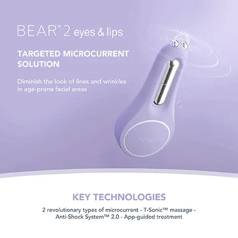 Image 1, BEAR 2 eyes & lips TARGETED MICROCURRENT SOLUTION Diminish the look of lines and wrinkles in age-prone facial areas KEY TECHNOLOGIES 2 revolutionary types of microcurrent - T-SonicTM massage - Anti-Shock SystemTMM 2.0 - App-guided treatment Image 2, MICROCURRENT FACIAL DEVICE FOR EYES AND LIPS YOUTHFUL EYES FULLER LIPS LIFTED BROWS REAL RESULTS IN 1 WEEK *Based on 30-day clinical testing on 40 female subjects, aged 25 to 55. FOREO Image 3, CLINICAL RESULTS 98% of consumers reported skin looks brighter and more plump 93% of consumers reported improvement in puffiness & sagging under the eyes 90% of consumers reported an improvement in pigmentation *Based on 30-day clinical testing on 40 female subjects, aged 25 to 55. Image 4, BEFORE AFTER Image 5, BEAR 2 eyes & lips vs. Other Targeted Microcurrent Device MICROCURRENT TYPES OF MICROCURRENT ANTI-SHOCK SYSTEMTM T-SONICTM MASSAGE APP-GUIDED TREATMENT NO. OF USES PER FULL CHARGE 100% WATERPROOF Up to 270 A 6 adjustable intensities Up to 200uA 1 non-adjustable intersity 2 types of microcurrent 1 type of microcument Up to 180 mins of use Up to 120 mins of use