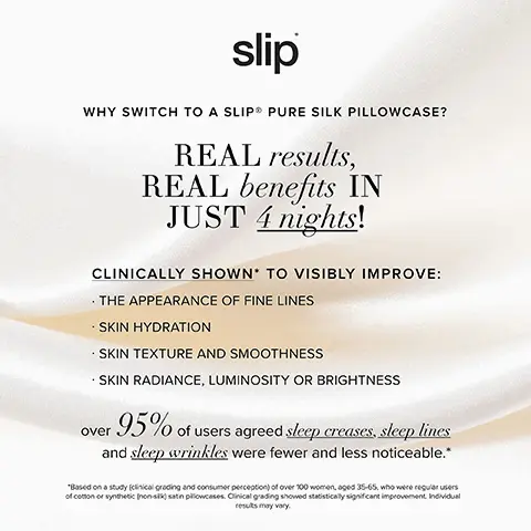 Image 1, WHY SWITCH TO A SLIP PURE SILK PILLOWCASE?
              REAL results, REAL benefits IN JUST 4 nights! CLINICALLY SHOWN TO VISIBLY IMPROVE: THE APPEARANCE OF FINE LINES SKIN HYDRATION SKIN TEXTURE AND SMOOTHNESS SKIN RADIANCE, LUMINOSITY OR BRIGHTNESS over 95% of users agreed sleep creases, sleep lines and sleep wrinkles were fewer and less noticeable.* *Based on a study (clinical grading and consumer perception) of over 100 women, aged 35-65, who were regular users of cotton or synthetic (non-sk) satin pillowcases. Clinical grading showed statistically significant improvement Individual results may vary. Image 2 and 3 , THE RESULTS ARE IN THE BENEFITS ARE REAL 2 NIGHTS ON A COTTON PILLOWCASE 2 NIGHTS ON A SLIP SILK PILLOWCASE INDIVIDUAL RESULTS MAY VARY SLIP SILK PILLOWCASE COMPARED WITH A COTTON PILLOWCASE WITH AN AVERAGE THREAD COUNT OF 329.