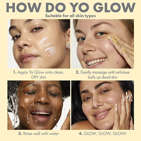 Image 1, how do yo glow - suitable for all skin types. step 1 = apply yo glow onto clean dry skin. 2 = gently massage until cellulose balls up dead skin. step 3 = rinse well with water. step 4 = glow glow glow. image 2, bye bye glam hello clean. dissolves makeup, deep cleans, unclogs pores, non-drying. before and after