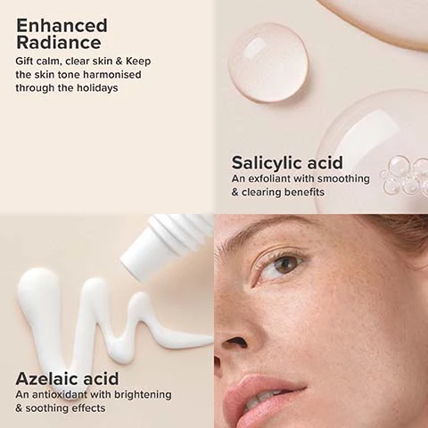 enhanced radiance - gift calm, clear skin and keep the skin tone harmonised through the holidays. salicylic acid an exfoliant with smoothing and clearing benefits. azeliac acid - an antioxidant with brightening and soothing effects.