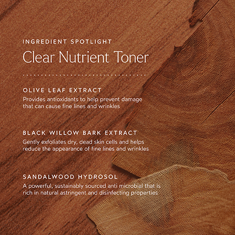 INGREDIENT SPOTLIGHT Clear Nutrient Toner OLIVE LEAF EXTRACT Provides antioxidants to help prevent damage that can cause fine lines and wrinkles BLACK WILLOW BARK EXTRACT Gently exfoliates dry, dead skin cells and helps reduce the appearance of fine lines and wrinkles SANDALWOOD HYDROSOL A powerful, sustainably sourced anti microbial that is rich in natural astringent and disinfecting properties