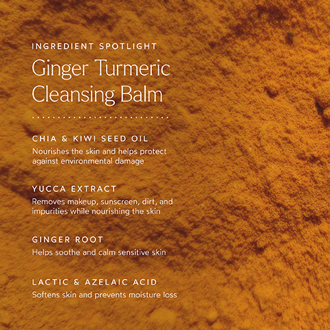 INGREDIENT SPOTLIGHT Ginger Turmeric Cleansing Balm CHIA & KIWI SEED OIL Nourishes the skin and helps protect against environmental damage YUCCA EXTRACT Removes makeup, sunscreen, dirt, and impurities while nourishing the skin GINGER ROOT Helps soothe and calm sensitive skin LACTIC & AZELAIC ACID Softens skin and prevents moisture loss