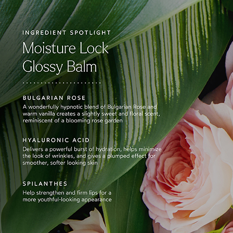 INGREDIENT SPOTLIGHT Moisture Lock Glossy Balm BULGARIAN ROSE A wonderfully hypnotic blend of Bulgarian Rose and warm vanilla creates a slightly sweet and floral scent, reminiscent of a blooming rose garden HYALURONIC ACID Delivers a powerful burst of hydration, helps minimize the look of wrinkles, and gives a plumped effect for smoother, softer looking skin SPILANTHES Help strengthen and firm lips for a more youthful-looking appearance