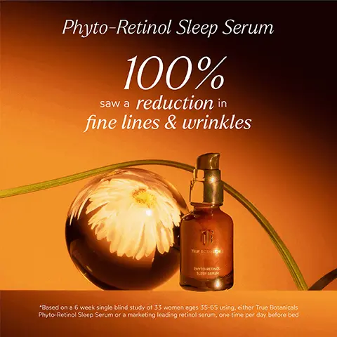 Image 1, Phyto-Retinol Sleep Serum 100% saw a reduction in fine lines & wrinkles TRUE BOTAN PHYTO RETINO SLEEP SCRUM *Based on a 6 week single blind study of 33 women ages 35-65 using, either True Botanicals Phyto-Retinol Sleep Serum or a marketing leading retinol serum, one time per day before bed Image 2, BEFORE AFTER "unretouched Image 3, BEFORE AFTER *unretouched Image 4, BEFORE AFTER *unretouched Image 5, INGREDIENT SPOTLIGHT Phyto-Retinol Sleep Serum PEPTILIUM A phyto-retinol ingredient that is clinically proven to be 2X faster and better than traditional retinol, with no sensitizing side effects PRIMROSE Clinically proven to fight signs of stress-induced aging on the skin ASTAXANTHIN A potent antioxidant that helps improve the look and feel of skin texture and reduce the appearance of fine lines and wrinkles