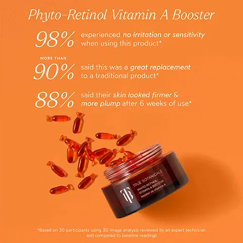 Image 1, Phyto-Retinol Vitamin A Booster 98% MORE THAN experienced no irritation or sensitivity when using this product* 90% to a traditional product said this was a great replacement said their skin looked firmer & 88% more plump after 6 weeks of use* 軍 TRUE BOTANICALS PHYTO-RETHOL VITAMIN A BOOSTER boosterden A *Based on 30 participants using 3D image analysis reviewed by an expert technician and compared to baseline readings Image 2, BEFORE AFTER "unretouched Image 3, INGREDIENT SPOTLIGHT Phyto-Retinol Vitamin A Booster AMARANTH Rich in linoleic acid to intensely moisturize and help reduce the look of wrinkles BURITI FRUIT OIL Loaded with essential fatty acids and Vitamin E that help brighten and hydrate skin CARROT ROOT EXTRACT Rich in Vitamin A to help brighten skin, improve elasticity, fight fine lines and wrinkles