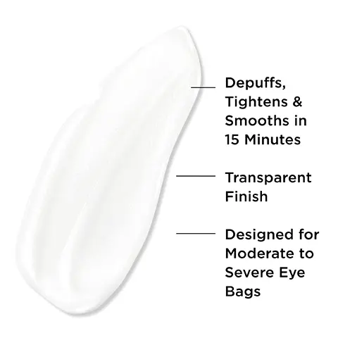 Image 1, Depuffs, Tightens & Smooths in 15 Minutes Transparent Finish Designed for Moderate to Severe Eye Bags. Image 2, 94% say it lasts all day* 90% say it feels comfortable on skin** 85% say it looks transparent & does not leave a white cast** Based on a 4-week consumer study. **Based on a 1-week consumer study. Image 3, MULTI-PATENTED TECHNOLOGY
              BYE BYE UNDER EVE BAGS DEPUFF TIGHTEN SMOOTH FORMS A FILM UPON DRYING THAT COMFORTABLY TIGHTENS & DEPUFFS BAGS DRIES TRANSPARENT WITH A BLURRINGFINISH-NO WHITE CAST! COMPATIBLE ON TOP OF CONCEALER. Image 4,SMOOTH TIGHTEN DEPUFF Image 5, HOW TO APPLY STEP 1 Use a pea-size amount per eye.STEP 2 Glide from inner to outer corners. Lightly blend edges - no rubbing! STEP 3 Wait 15 minutes. No squinting or smiling until it dries.