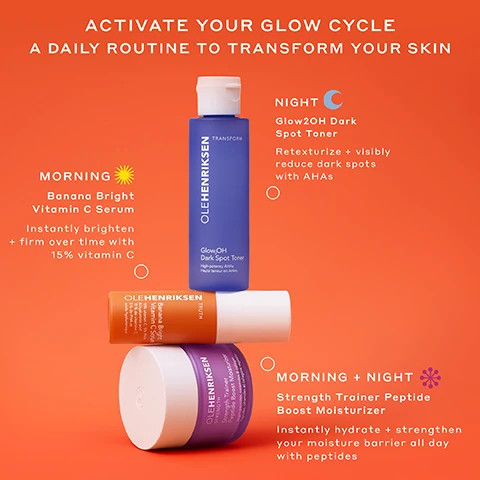activate your glow cycle, a daily routine to transform your skin. morning banana bright vitamin c serum, instantly brighten and firm over times with 15% vitamin c. morning and night - strength trainer peptide boost moisturiser, instantly hydrate and strengthen your moisture barrier all day with peptides. night - glow2OH dark spot toner - retexturize and visibly reduce dark spot with AHA's.