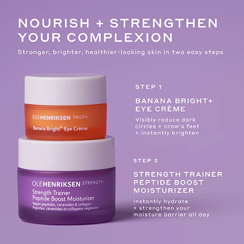 nourish and strengthen your complexion. stronger, brighter, healthier looking skin in two easy steps. step 1 = banana bright plus eye creme, visibly reduce dark circles and crow's feet and instantly brighten. step 2 = strength trainer peptide boost moisturiser, instantly hydrate and strengthen your moisture barrier all day