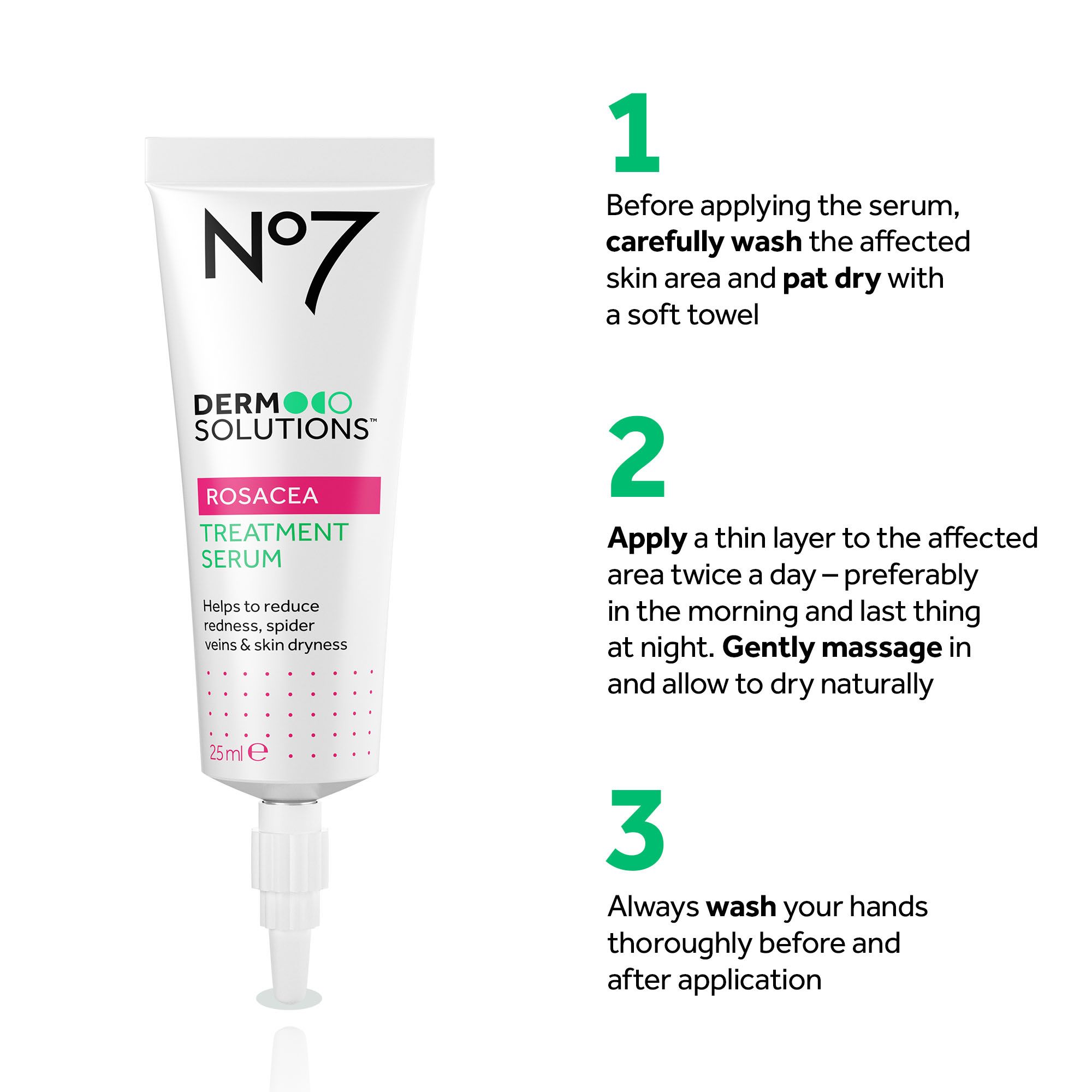 A tube of N°7 Dermo Solutions Rosacea Treatment Serum next to instructions: N°7 DERMOLOGO SOLUTIONS™ ROSACEA TREATMENT SERUM Helps to reduce redness, spider veins & skin dryness 25 ml e 1 Before applying the serum, carefully wash the affected skin area and pat dry with a soft towel 2 Apply a thin layer to the affected area twice a day – preferably in the morning and last thing at night. Gently massage in and allow to dry naturally 3 Always wash your hands thoroughly before and after application