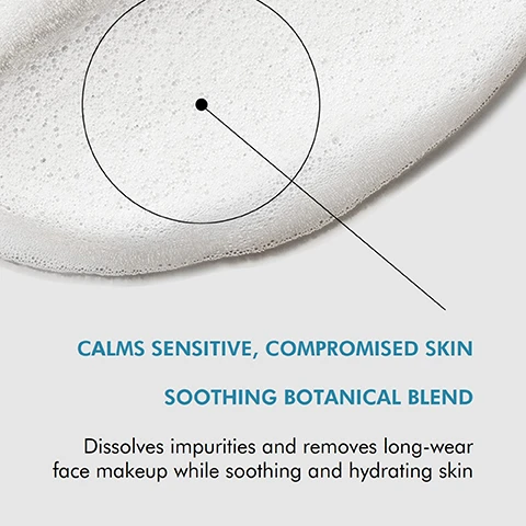 Image 1 - A close-up of a foamy cleanser with text that reads, CALMS SENSITIVE, COMPROMISED SKIN SOOTHING BOTANICAL BLEND Dissolves impurities and removes long-wear face makeup while soothing and hydrating skin.
              Image 2 - A smooth, foamy white substance is spread across a light background with the word TEXTURE displayed on the left.