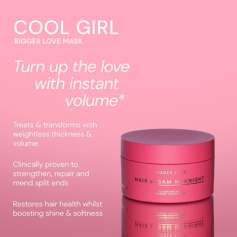 Image 1 - A pink hair mask container labeled Bigger Love Mask by Sam McKnight, with text stating it treats and transforms hair, is clinically proven to strengthen and repair, and restores hair health while boosting shine and softness.
              Image 2 - A pink container of the Bigger Love Volumising Mask by Sam McKnight is displayed against a light background, with customer testimonials surrounding it, including I love this. I have fine, thinning hair and this gives lots of volume without weighing my hair down. - Kathryn R, Super lightweight, smells amazing and gives the perfect full bodied hair that lasts and lasts. - Sharnie G, and Massive amounts of hydration and volume which last for days. Truly impressed. - Melissa A.