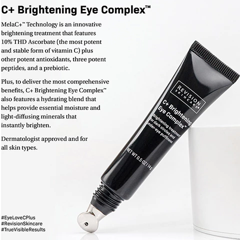 Image 1, C plus brightening eye complex. MelaC+ technology is an innovative brightening treatment that features 10% THD Ascorbate (the most potent and stable form of vitamin c) plus other potent antioxidants, three potent peptides and a prebiotic. plus, to deliver the most comprehensive benefits, C+ brightening eye complex also features a hydrating blend that helps provide essential moisture and light diffusing minerals that instantly brighten. dermatologist approved and for all skin types. image 2, advanced melac+ technology. MelaC+ technology is an innovative brightening treatment that features 10% THD Ascorbate (the most potent and stable form of vitamin c) plus other potent antioxidants, three potent peptides and a prebiotic that has the power to leave the under eye are brighter, de-puffed and refreshed. dermatologist approved and for all skin types.