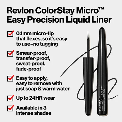 Image 1,Revlon ColorStay MicroTM Easy Precision Liquid Liner 0.1mm micro-tip that flexes, so it's easy to use-no tugging smear-proof, transfer-proof, sweat-proof, fade-proof Easy to apply, easy to remove with just soap & warm water Up to 24HR wear Available in 3 intense shades REVLONR COLORSTAY MICROTM EASY PRECISION LIQUID LINER Image 2,The Plushest Tip The precision 0.1mm micro-tip gives the right balance for superior control. Image 3,Line it Up Blackout (301)