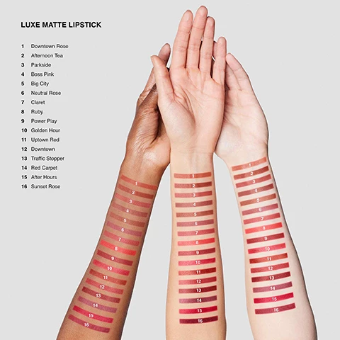 Image 1, swatches of luxe matte lipstick, 1 = downtown rose, 2 = afternoon tea, 3 = parkside, 4 = boss pink, 5 = big city, 6 = neutral rose, 7 = claret, 8 = ruby, 9 = power play, 10 = golden hour, 11 = uptown red, 12 = downtown, 13 = traffic stopper, 14 = red carpet, 15 = after hours, 16 = sunset rose on three different skintones. image 2, flower extracts and wax help smooth and soften. matte pigments deliver 10 hour color true wear. hyaluronic acid helps condition and comfort.