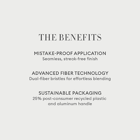 THE BENEFITS MISTAKE-PROOF APPLICATION Seamless, streak-free finish ADVANCED FIBER TECHNOLOGY Dual-fiber bristles for effortless blending SUSTAINABLE PACKAGING 25% post-consumer recycled plastic and aluminum handle