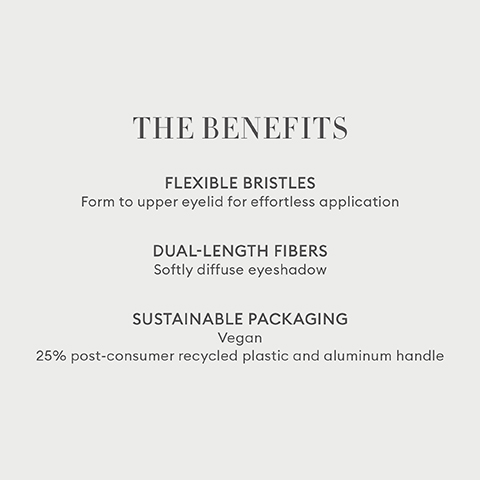 THE BENEFITS FLEXIBLE BRISTLES Form to upper eyelid for effortless application DUAL-LENGTH FIBERS Softly diffuse eyeshadow SUSTAINABLE PACKAGING Vegan 25% post-consumer recycled plastic and aluminum handle