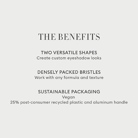 THE BENEFITS TWO VERSATILE SHAPES Create custom eyeshadow looks DENSELY PACKED BRISTLES Work with any formula and texture SUSTAINABLE PACKAGING Vegan 25% post-consumer recycled plastic and aluminum handle