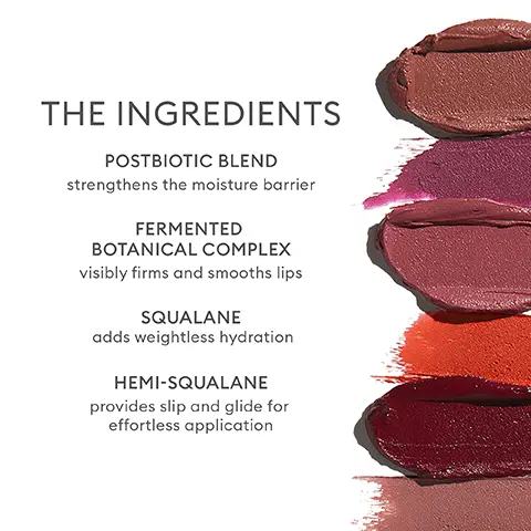 Image 1, THE INGREDIENTS
              POSTBIOTIC BLEND strengthens the moisture barrier FERMENTED BOTANICAL COMPLEX visibly firms and smooths lips SQUALANE adds weightless hydration HEMI-SQUALANE provides slip and glide for effortless application Image 2,THE BENEFITS PIGMENT-RICH with a diffused, soft-matte finish COMFORTABLE COLOR that lasts RETAINS MOISTURE doesn't crack or flake EFFORTLESS APPLICATION for novices and pros alike VISIBLY SMOOTHS
              and firms lips Image 3,TWO WERE ONE THEN I KNEW OF STARS MORTAL FLAME LOVE BECKONS KISS AND PART EVER LOVED RED, RED ROSE DREAMED YOU (ROSIE'S SHADE) COUNT THE WAYS THEIR UNION A GLIMPSE