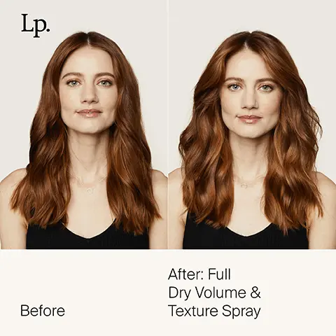 Lp. Before After: Full Dry Volume & Texture Spray. New jumbo size. Turn up the volume and the size. + volume + thickness + texture. Instantly transforms fine, flat or thin hair. Volumising + Texturising Molecule, Increases the space between hair fibers for long-lasting volume and texture. Blend of microporous minerals + enzymatically modified starch. Gives hair lived-in texture + lightly absorbs oil to extend the life of your look. Hydrophobic resins, Provides instant, buildable, soft hold that lasts—even in high humidity. 48% more product. 48% more uses. Lp. Before After: Full Dry Volume & Texture Spray.