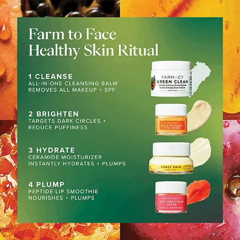 Image 1, Farm to Face Healthy Skin Ritual 1 CLEANSE ALL-IN-ONE CLEANSING BALM REMOVES ALL MAKEUP + SPF FARMACY GREEN CLEAN 2 BRIGHTEN TARGETS DARK CIRCLES + REDUCE PUFFINESS 3 HYDRATE CERAMIDE MOISTURIZER INSTANTLY HYDRATES + PLUMPS 4 PLUMP PEPTIDE LIP SMOOTHIE NOURISHES + PLUMPS FARMACY WAKE UP HONEY EYE CREAM HONEY HALO FARMACY LIP SMOOTHIE APPLE Image 2, ﻿ CLINICALLY PROVEN All-In-One Cleanser REMOVES 99% OF ALL MAKEUP + SPF' IMPROVES TEXTURE + HYDRATES AFTER ONE USE*** FARMACY GREEN CLEAN makeup meltaway cleansing balm baume démaquillant fondant *Based on average result in clinical testing on 33 subjects after 1 use. "Based on clinical testing on 34 subjects after 1 use Based on clinical testing on 32 subjects. Image 3, ﻿ Wake Up Honey Eye Cream CLINICALLY PROVEN TO BRIGHTEN REDUCE DARK CIRCLES *BASED ON CLINICAL TESTING ON 35 SUBJECTS Image 4, ﻿ Peptide Lip Smoothie CLINICALLY PROVEN TO LOCK IN MOISTURE FOR 8 HOURS! "BASED ON CLINICAL TESTING ON 35 SUBJECTS Image 5, ﻿ BEFORE IMMEDIATELY AFTER