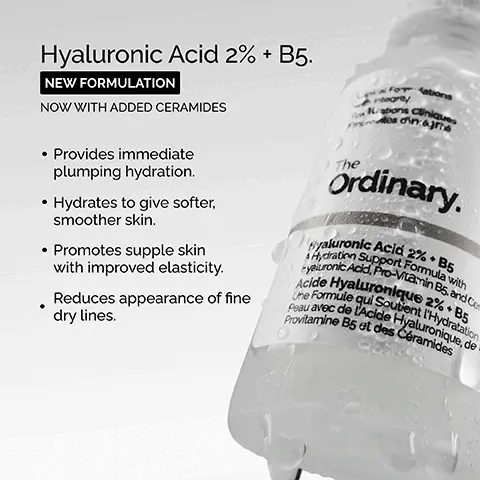 Image 1, ﻿ Hyaluronic Acid 2% + B5. NEW FORMULATION NOW WITH ADDED CERAMIDES Local Forations integrity • Provides immediate plumping hydration. • Hydrates to give softer, smoother skin. • Promotes supple skin with improved elasticity. • Reduces appearance of fine dry lines. Ordinary. Hyaluronic Acid 2% + B5 yaluronic Acid, Pro-Vitamin B5, and Ce Hydration Support Formula with Acide Hyaluronique 2% +B5 Une Formule qui Soutient l'Hydratation Peau avec de l'Acide Hyaluronique, de Provitamine B5 et des Céramides Imsge 2, ﻿ Key ingredients in Hyaluronic Acid 2% + B5. Hyaluronic Acid Five forms of hyaluronic acid work on different layers of the surface of the skin to hold water. Ceramides Oil-like molecules that combine to support the skin barrier-helping to keep water in. Pro-vitamin B5 Works within the skin moisture barrier to help maintain it. Cancel Formulations Formulations Cliniques with integrity The Ordinary. Aydration Support Formula with Hyaluronic Acid 2%. B5 Hyaluronic Acid, Pro-Vitamin B5 and Cam Une Formule qui Soutent Hydratation Peau avec de Acide Hyaluron Provitamine Bs et des Céra Image 3, ﻿ Hyaluronic Acid 2% + B5 Now with added Ceramides Hydrates, plumps and smooths Improves the look of skin texture Skin is more elastic and supple Plumps to reduce the look of fine lines The Hydration Ordinary.